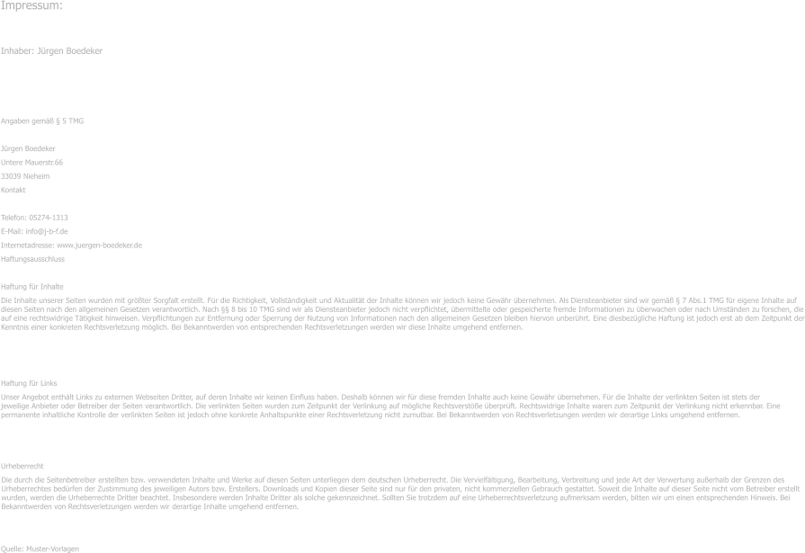 Impressum: Inhaber: Jrgen Boedeker  Angaben gem  5 TMG Jrgen Boedeker Untere Mauerstr.66 33039 Nieheim Kontakt Telefon: 05274-1313 E-Mail: info@j-b-f.de Internetadresse: www.juergen-boedeker.de Haftungsausschluss Haftung fr Inhalte Die Inhalte unserer Seiten wurden mit grter Sorgfalt erstellt. Fr die Richtigkeit, Vollstndigkeit und Aktualitt der Inhalte knnen wir jedoch keine Gewhr bernehmen. Als Diensteanbieter sind wir gem  7 Abs.1 TMG fr eigene Inhalte auf diesen Seiten nach den allgemeinen Gesetzen verantwortlich. Nach  8 bis 10 TMG sind wir als Diensteanbieter jedoch nicht verpflichtet, bermittelte oder gespeicherte fremde Informationen zu berwachen oder nach Umstnden zu forschen, die auf eine rechtswidrige Ttigkeit hinweisen. Verpflichtungen zur Entfernung oder Sperrung der Nutzung von Informationen nach den allgemeinen Gesetzen bleiben hiervon unberhrt. Eine diesbezgliche Haftung ist jedoch erst ab dem Zeitpunkt der Kenntnis einer konkreten Rechtsverletzung mglich. Bei Bekanntwerden von entsprechenden Rechtsverletzungen werden wir diese Inhalte umgehend entfernen. Haftung fr Links Unser Angebot enthlt Links zu externen Webseiten Dritter, auf deren Inhalte wir keinen Einfluss haben. Deshalb knnen wir fr diese fremden Inhalte auch keine Gewhr bernehmen. Fr die Inhalte der verlinkten Seiten ist stets der jeweilige Anbieter oder Betreiber der Seiten verantwortlich. Die verlinkten Seiten wurden zum Zeitpunkt der Verlinkung auf mgliche Rechtsverste berprft. Rechtswidrige Inhalte waren zum Zeitpunkt der Verlinkung nicht erkennbar. Eine permanente inhaltliche Kontrolle der verlinkten Seiten ist jedoch ohne konkrete Anhaltspunkte einer Rechtsverletzung nicht zumutbar. Bei Bekanntwerden von Rechtsverletzungen werden wir derartige Links umgehend entfernen. Urheberrecht Die durch die Seitenbetreiber erstellten bzw. verwendeten Inhalte und Werke auf diesen Seiten unterliegen dem deutschen Urheberrecht. Die Vervielfltigung, Bearbeitung, Verbreitung und jede Art der Verwertung auerhalb der Grenzen des Urheberrechtes bedrfen der Zustimmung des jeweiligen Autors bzw. Erstellers. Downloads und Kopien dieser Seite sind nur fr den privaten, nicht kommerziellen Gebrauch gestattet. Soweit die Inhalte auf dieser Seite nicht vom Betreiber erstellt wurden, werden die Urheberrechte Dritter beachtet. Insbesondere werden Inhalte Dritter als solche gekennzeichnet. Sollten Sie trotzdem auf eine Urheberrechtsverletzung aufmerksam werden, bitten wir um einen entsprechenden Hinweis. Bei Bekanntwerden von Rechtsverletzungen werden wir derartige Inhalte umgehend entfernen. Quelle: Muster-Vorlagen