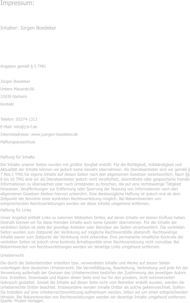 Impressum: Inhaber: Jrgen Boedeker  Angaben gem  5 TMG Jrgen Boedeker Untere Mauerstr.66 33039 Nieheim Kontakt Telefon: 05274-1313 E-Mail: info@j-b-f.de Internetadresse: www.juergen-boedeker.de Haftungsausschluss Haftung fr Inhalte Die Inhalte unserer Seiten wurden mit grter Sorgfalt erstellt. Fr die Richtigkeit, Vollstndigkeit und Aktualitt der Inhalte knnen wir jedoch keine Gewhr bernehmen. Als Diensteanbieter sind wir gem  7 Abs.1 TMG fr eigene Inhalte auf diesen Seiten nach den allgemeinen Gesetzen verantwortlich. Nach  8 bis 10 TMG sind wir als Diensteanbieter jedoch nicht verpflichtet, bermittelte oder gespeicherte fremde Informationen zu berwachen oder nach Umstnden zu forschen, die auf eine rechtswidrige Ttigkeit hinweisen. Verpflichtungen zur Entfernung oder Sperrung der Nutzung von Informationen nach den allgemeinen Gesetzen bleiben hiervon unberhrt. Eine diesbezgliche Haftung ist jedoch erst ab dem Zeitpunkt der Kenntnis einer konkreten Rechtsverletzung mglich. Bei Bekanntwerden von entsprechenden Rechtsverletzungen werden wir diese Inhalte umgehend entfernen. Haftung fr Links Unser Angebot enthlt Links zu externen Webseiten Dritter, auf deren Inhalte wir keinen Einfluss haben. Deshalb knnen wir fr diese fremden Inhalte auch keine Gewhr bernehmen. Fr die Inhalte der verlinkten Seiten ist stets der jeweilige Anbieter oder Betreiber der Seiten verantwortlich. Die verlinkten Seiten wurden zum Zeitpunkt der Verlinkung auf mgliche Rechtsverste berprft. Rechtswidrige Inhalte waren zum Zeitpunkt der Verlinkung nicht erkennbar. Eine permanente inhaltliche Kontrolle der verlinkten Seiten ist jedoch ohne konkrete Anhaltspunkte einer Rechtsverletzung nicht zumutbar. Bei Bekanntwerden von Rechtsverletzungen werden wir derartige Links umgehend entfernen. Urheberrecht Die durch die Seitenbetreiber erstellten bzw. verwendeten Inhalte und Werke auf diesen Seiten unterliegen dem deutschen Urheberrecht. Die Vervielfltigung, Bearbeitung, Verbreitung und jede Art der Verwertung auerhalb der Grenzen des Urheberrechtes bedrfen der Zustimmung des jeweiligen Autors bzw. Erstellers. Downloads und Kopien dieser Seite sind nur fr den privaten, nicht kommerziellen Gebrauch gestattet. Soweit die Inhalte auf dieser Seite nicht vom Betreiber erstellt wurden, werden die Urheberrechte Dritter beachtet. Insbesondere werden Inhalte Dritter als solche gekennzeichnet. Sollten Sie trotzdem auf eine Urheberrechtsverletzung aufmerksam werden, bitten wir um einen entsprechenden Hinweis. Bei Bekanntwerden von Rechtsverletzungen werden wir derartige Inhalte umgehend entfernen. Quelle: Muster-Vorlagen