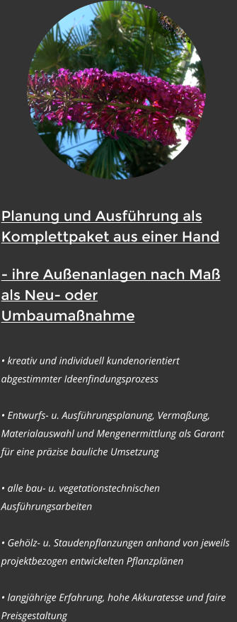 Planung und Ausfhrung als          Komplettpaket aus einer Hand - ihre Auenanlagen nach Ma als Neu- oder Umbaumanahme   kreativ und individuell kundenorientiert abgestimmter Ideenfindungsprozess   Entwurfs- u. Ausfhrungsplanung, Vermaung, Materialauswahl und Mengenermittlung als Garant fr eine przise bauliche Umsetzung   alle bau- u. vegetationstechnischen Ausfhrungsarbeiten   Gehlz- u. Staudenpflanzungen anhand von jeweils projektbezogen entwickelten Pflanzplnen    langjhrige Erfahrung, hohe Akkuratesse und faire Preisgestaltung